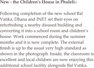 New - the Children’s House in Phuleli:-

Following completion of the new school Bal Vatika, Dhana and INET set their eyes on refurbishing a nearby disused building and converting it into a school room and children’s house. Work commenced during the summer months and it is now complete. The external finish is up to the usual very high standard as shown in the photograph. Inside, the classroom is excellent and local children are now enjoying this additional school facility alongside Bal Vatika.    