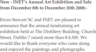 New - INET’s Annual Art Exhibition and Sale from December 8th to December 20th 2008:-

Ercus Stewart SC and INET are pleased to announce that the annual fundraising art exhibition held at The Distillery Building, Church Street, Dublin 7 raised more than €4,500. We would like to thank everyone who came along and enjoyed the paintings and photographs. 