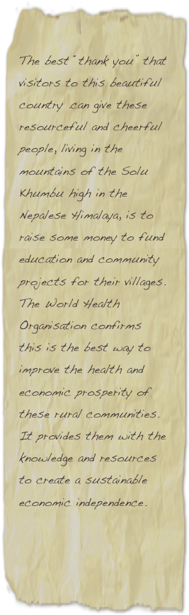 
The best “thank you” that visitors to this beautiful country .can give these resourceful and cheerful people, living in the mountains of the Solu Khumbu high in the Nepalese Himalaya, is to raise some money to fund education and community projects for their villages. The World Health Organisation confirms this is the best way to improve the health and economic prosperity of these rural communities. It provides them with the knowledge and resources to create a sustainable economic independence.  
 

